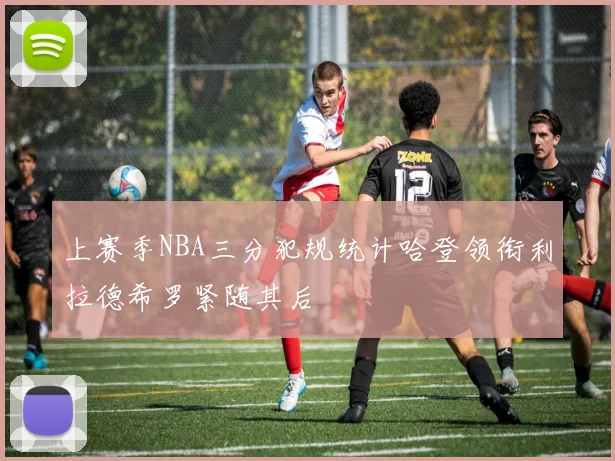 上赛季NBA三分犯规统计哈登领衔利拉德希罗紧随其后