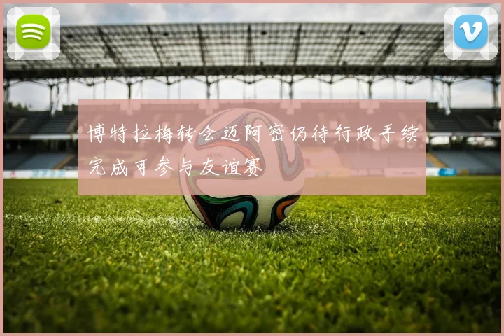博特拉梅转会迈阿密仍待行政手续完成可参与友谊赛