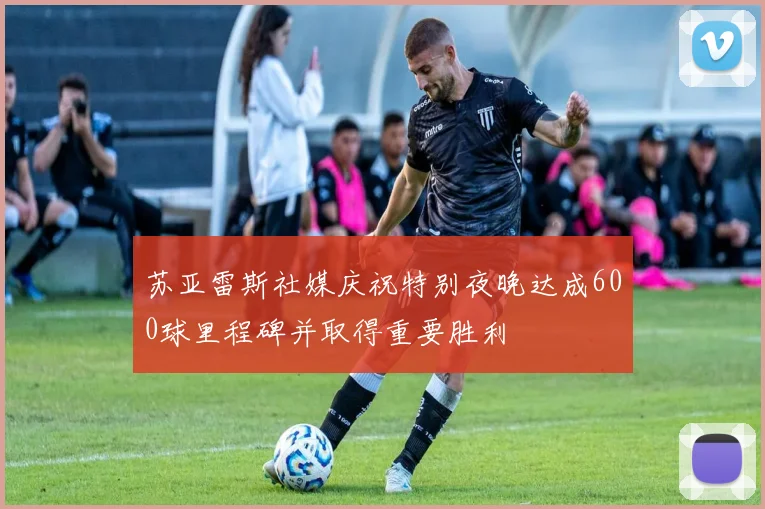 苏亚雷斯社媒庆祝特别夜晚达成600球里程碑并取得重要胜利