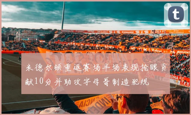 米德尔顿重返赛场半场表现抢眼贡献10分并助攻字母哥制造犯规