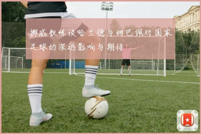 挪威教练谈哈兰德与姆巴佩对国家足球的深远影响与期待