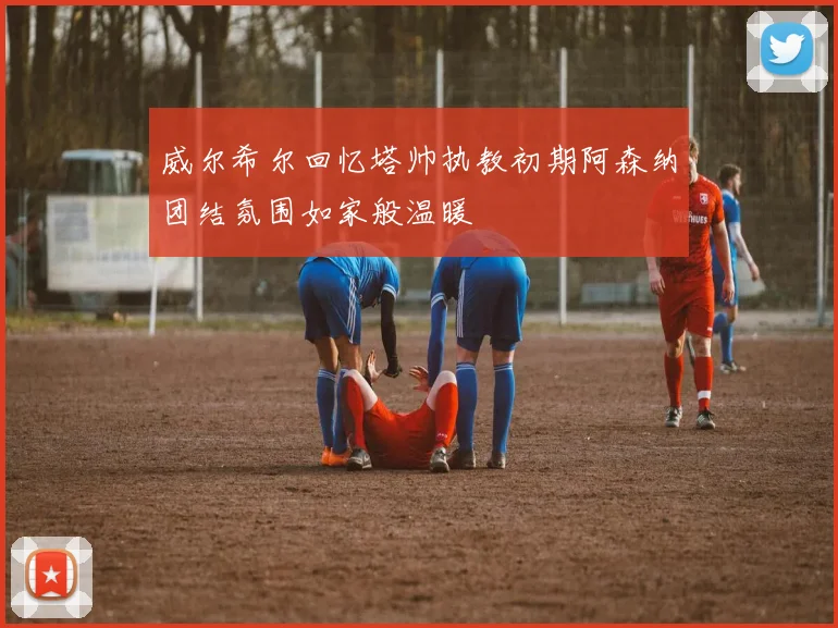 威尔希尔回忆塔帅执教初期阿森纳团结氛围如家般温暖