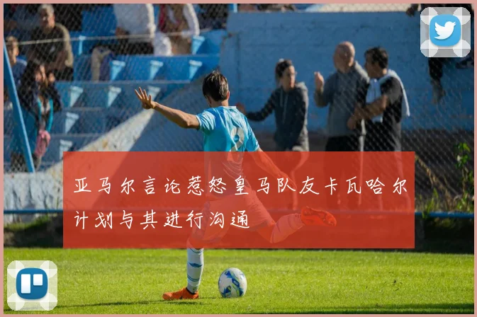 亚马尔言论惹怒皇马队友卡瓦哈尔计划与其进行沟通