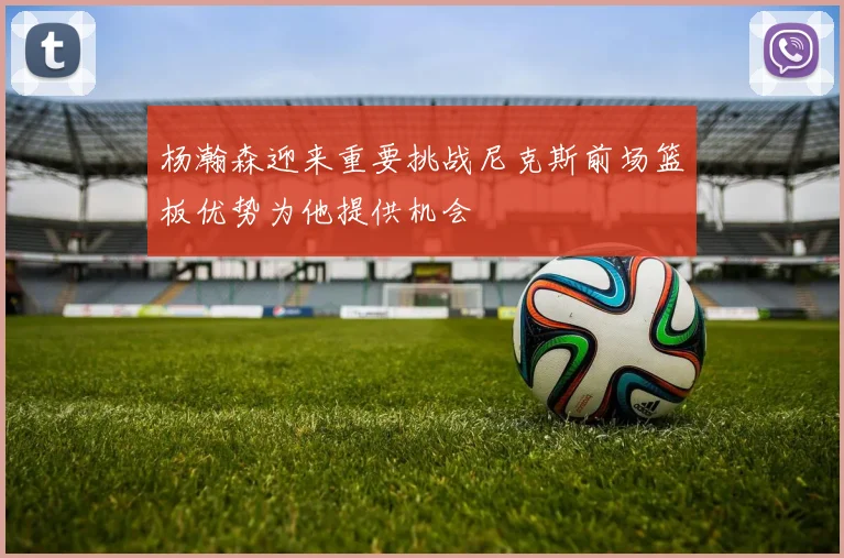 杨瀚森迎来重要挑战尼克斯前场篮板优势为他提供机会