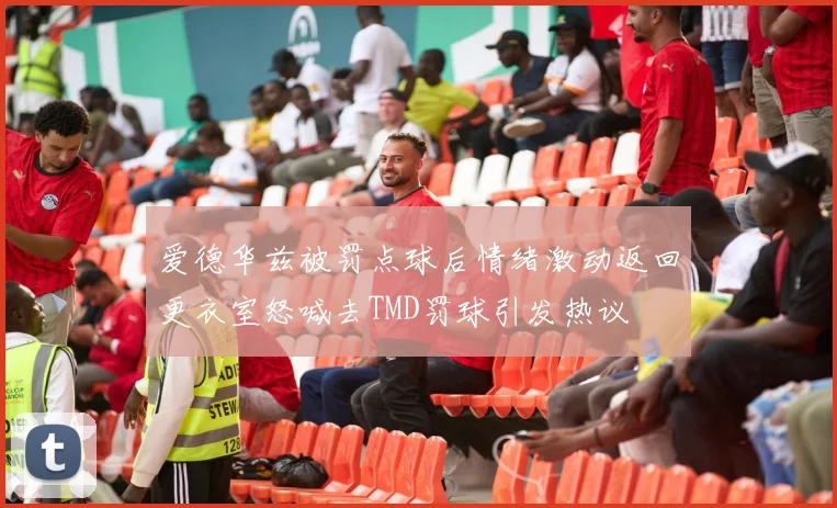 爱德华兹被罚点球后情绪激动返回更衣室怒喊去TMD罚球引发热议
