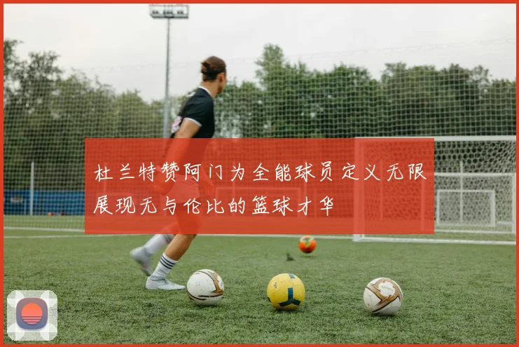 杜兰特赞阿门为全能球员定义无限展现无与伦比的篮球才华