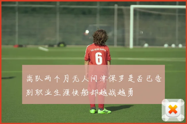 离队两个月无人问津保罗是否已告别职业生涯快船却越战越勇