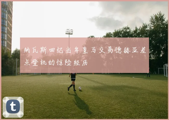 纳瓦斯回忆当年皇马交易德赫亚差点登机的惊险经历
