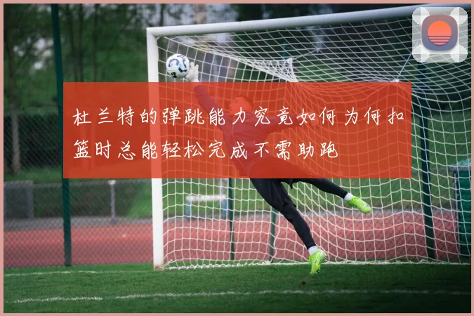 杜兰特的弹跳能力究竟如何为何扣篮时总能轻松完成不需助跑