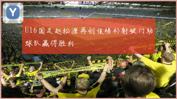 U16国足赵松源再创佳绩补射破门助球队赢得胜利