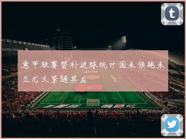 意甲联赛替补进球统计国米领跑米兰尤文紧随其后