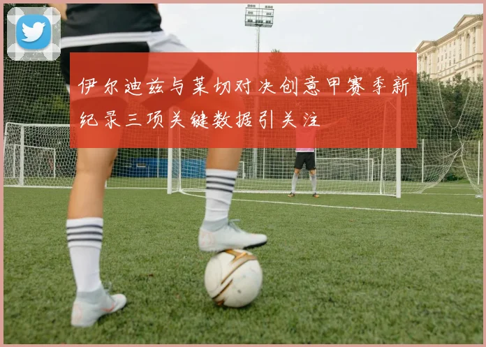 伊尔迪兹与莱切对决创意甲赛季新纪录三项关键数据引关注
