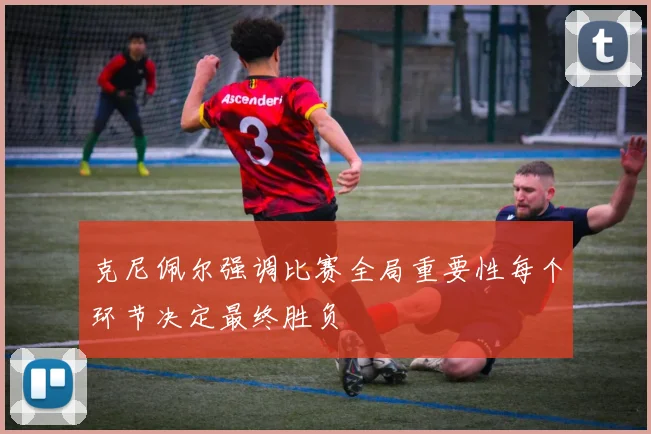 克尼佩尔强调比赛全局重要性每个环节决定最终胜负