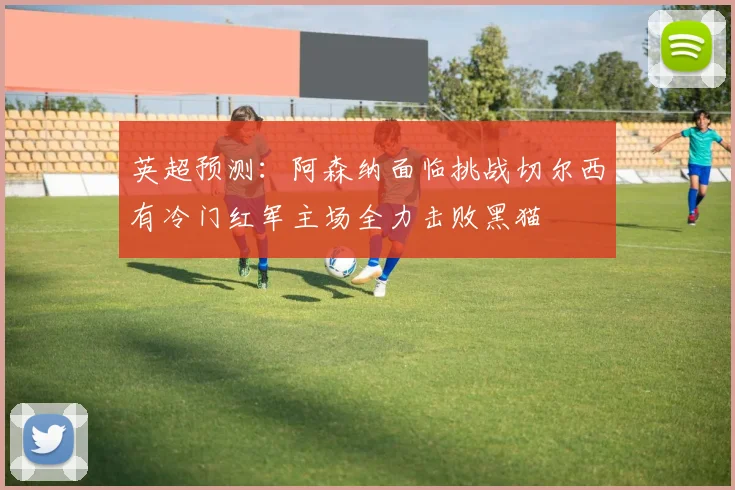 英超预测：阿森纳面临挑战切尔西有冷门红军主场全力击败黑猫