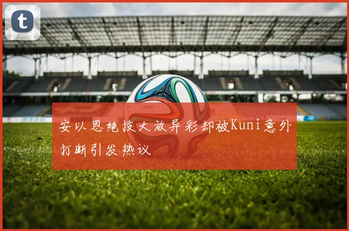安以恩绝技大放异彩却被Kuni意外打断引发热议