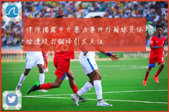 律师揭露中介暴力事件外籍球员体检遭殴打翻译引发关注