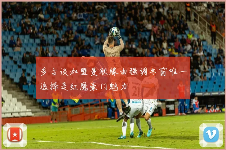 多古谈加盟曼联缘由强调冬窗唯一选择是红魔豪门魅力