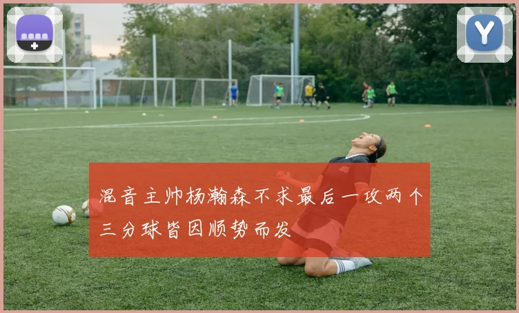 混音主帅杨瀚森不求最后一攻两个三分球皆因顺势而发