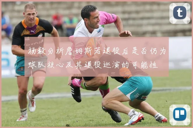 杨毅分析詹姆斯若退役后是否仍为球队核心及其退役巡演的可能性