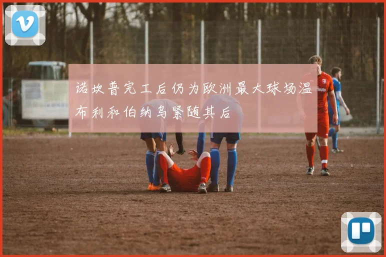 诺坎普完工后仍为欧洲最大球场温布利和伯纳乌紧随其后