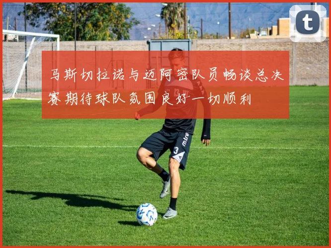 马斯切拉诺与迈阿密队员畅谈总决赛期待球队氛围良好一切顺利