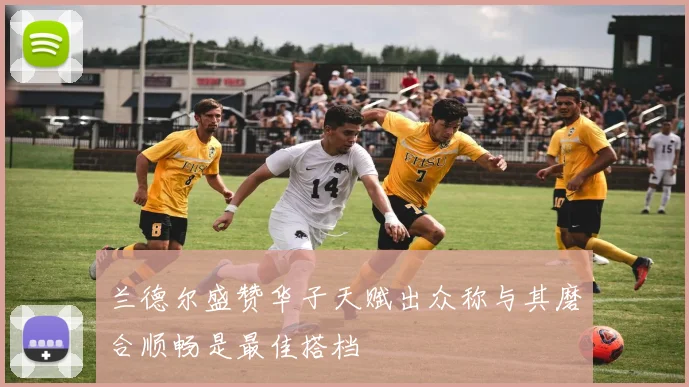 兰德尔盛赞华子天赋出众称与其磨合顺畅是最佳搭档