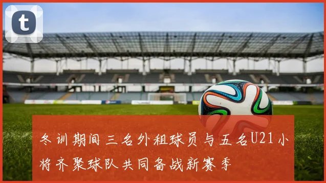 冬训期间三名外租球员与五名U21小将齐聚球队共同备战新赛季