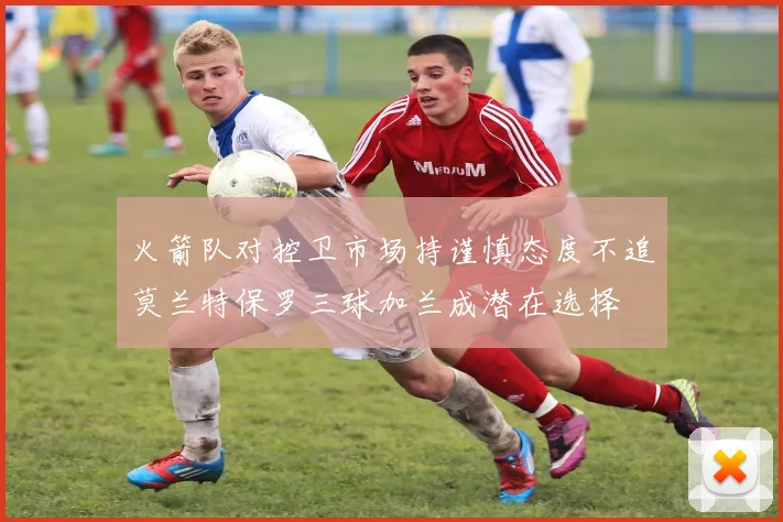 火箭队对控卫市场持谨慎态度不追莫兰特保罗三球加兰成潜在选择