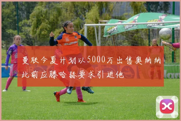 曼联今夏计划以5000万出售奥纳纳此前应滕哈赫要求引进他