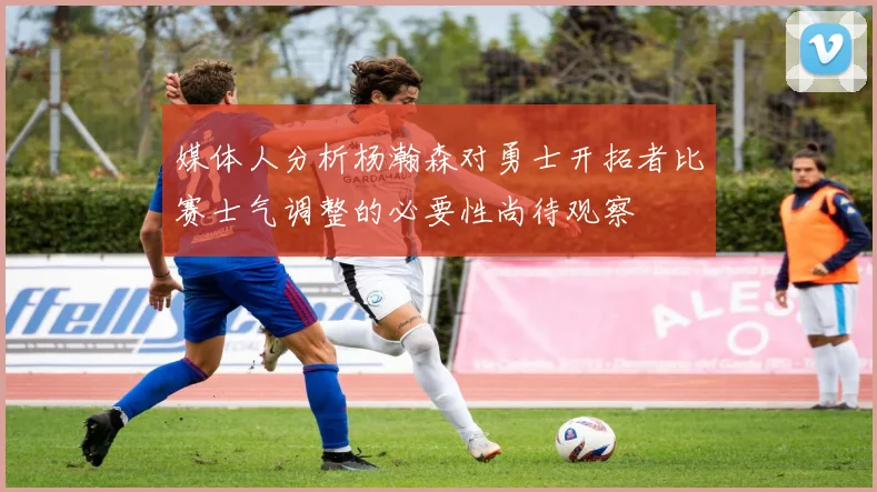 媒体人分析杨瀚森对勇士开拓者比赛士气调整的必要性尚待观察