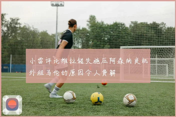 小雷评论维拉错失施压阿森纳良机外租马伦的原因令人费解