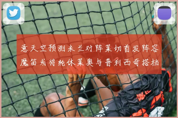 意天空预测米兰对阵莱切首发阵容魔笛或将轮休莱奥与普利西奇搭档出战