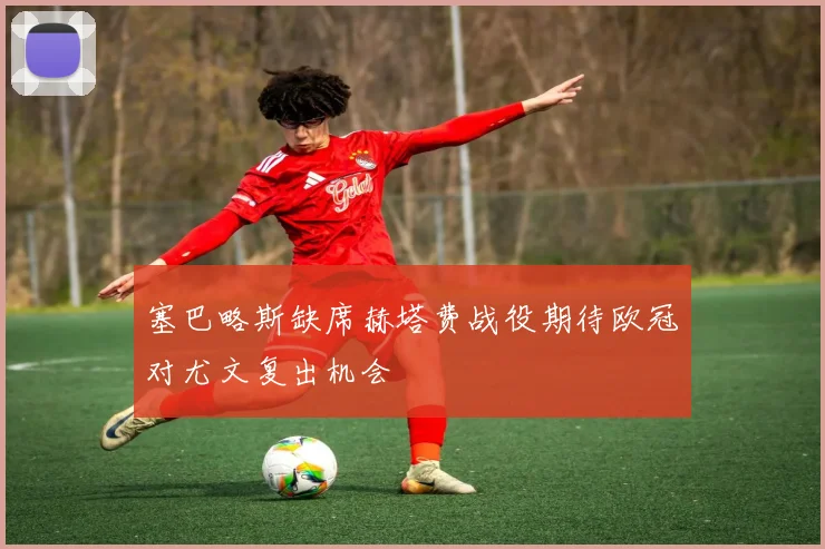 塞巴略斯缺席赫塔费战役期待欧冠对尤文复出机会