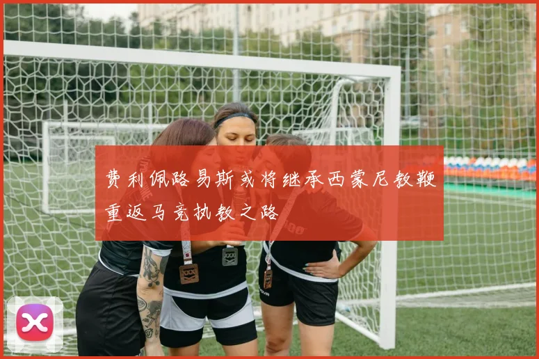 费利佩路易斯或将继承西蒙尼教鞭重返马竞执教之路
