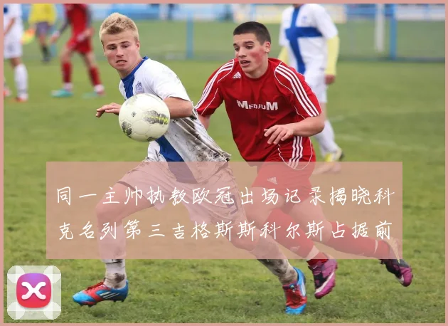 同一主帅执教欧冠出场记录揭晓科克名列第三吉格斯斯科尔斯占据前两位