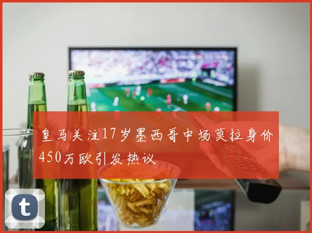皇马关注17岁墨西哥中场莫拉身价450万欧引发热议