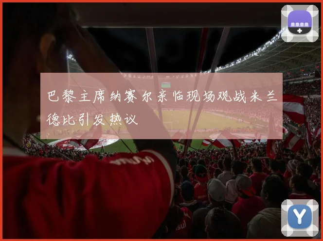巴黎主席纳赛尔亲临现场观战米兰德比引发热议