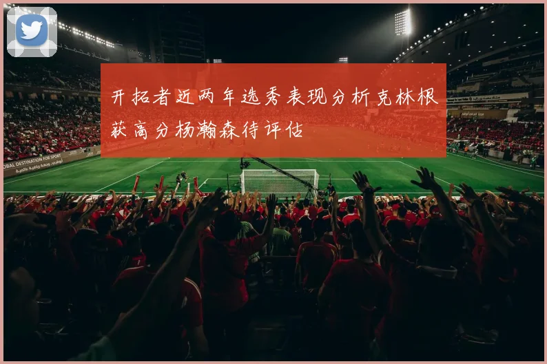 开拓者近两年选秀表现分析克林根获高分杨瀚森待评估