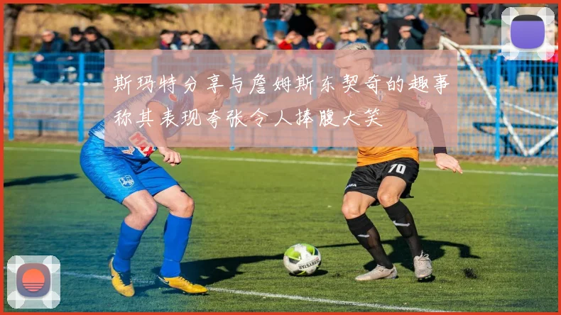 斯玛特分享与詹姆斯东契奇的趣事称其表现夸张令人捧腹大笑