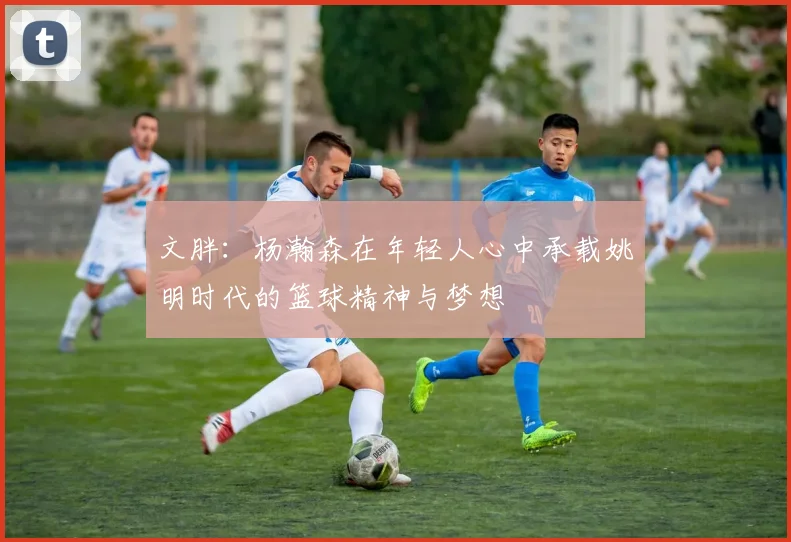 文胖：杨瀚森在年轻人心中承载姚明时代的篮球精神与梦想