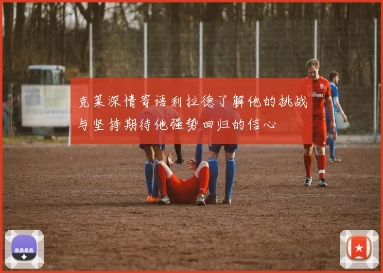 克莱深情寄语利拉德了解他的挑战与坚持期待他强势回归的信心